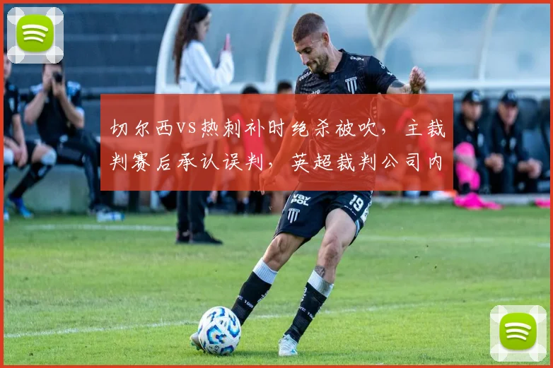切尔西vs热刺补时绝杀被吹，主裁判赛后承认误判，英超裁判公司内部漏洞曝光