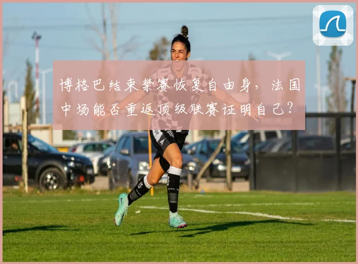 博格巴结束禁赛恢复自由身，法国中场能否重返顶级联赛证明自己？