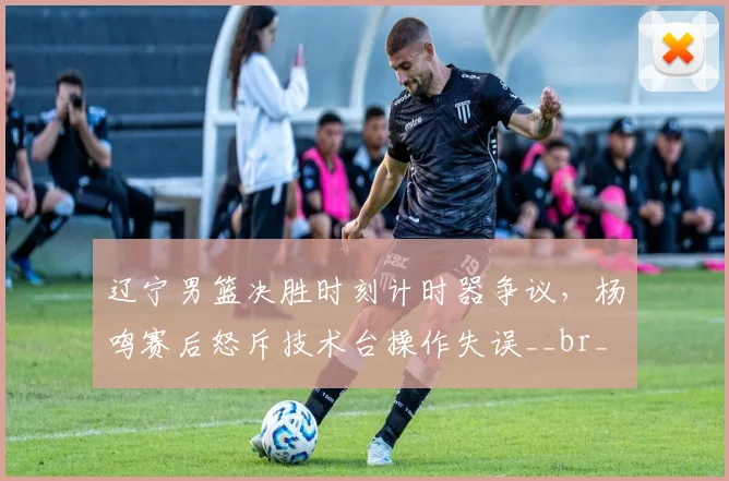 辽宁男篮决胜时刻计时器争议,杨鸣赛后怒斥技术台操作失误__br_