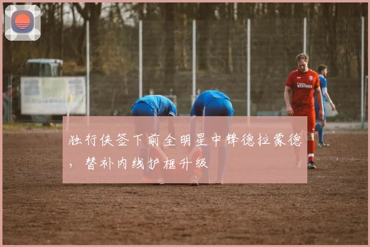 独行侠签下前全明星中锋德拉蒙德，替补内线护框升级
