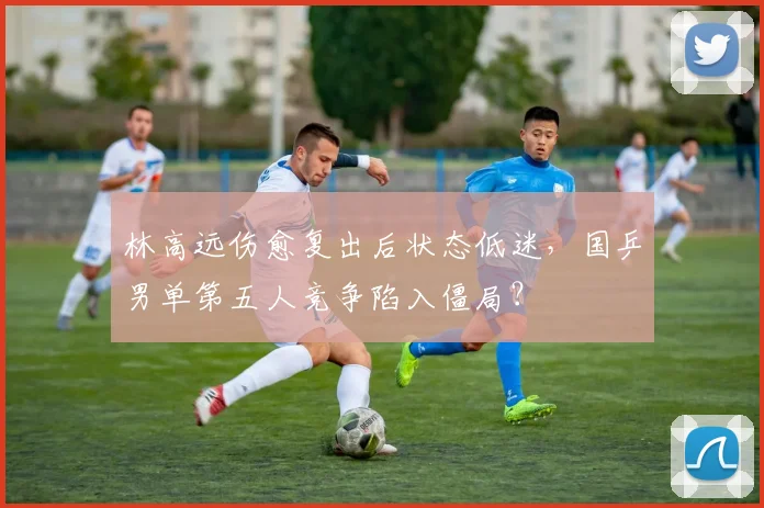 林高远伤愈复出后状态低迷，国乒男单第五人竞争陷入僵局？