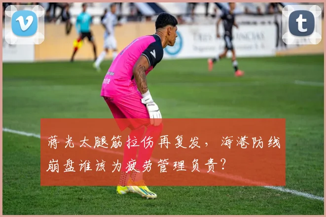 蒋光太腿筋拉伤再复发，海港防线崩盘谁该为疲劳管理负责？