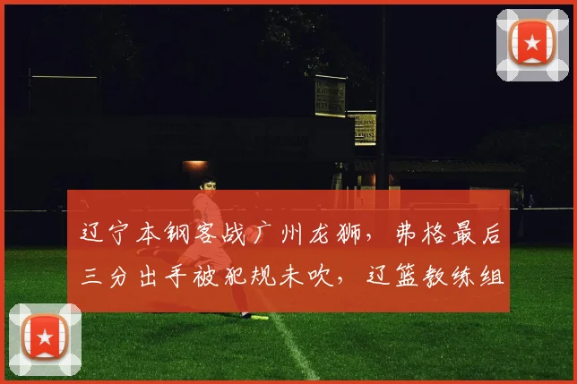 辽宁本钢客战广州龙狮,弗格最后三分出手被犯规未吹,辽篮教练组集体抗议技术台