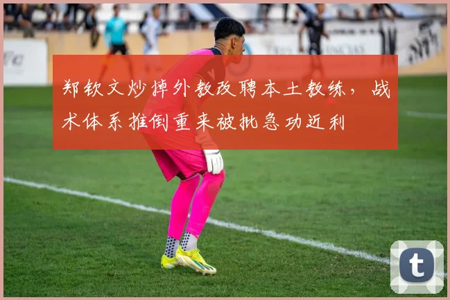 郑钦文炒掉外教改聘本土教练，战术体系推倒重来被批急功近利